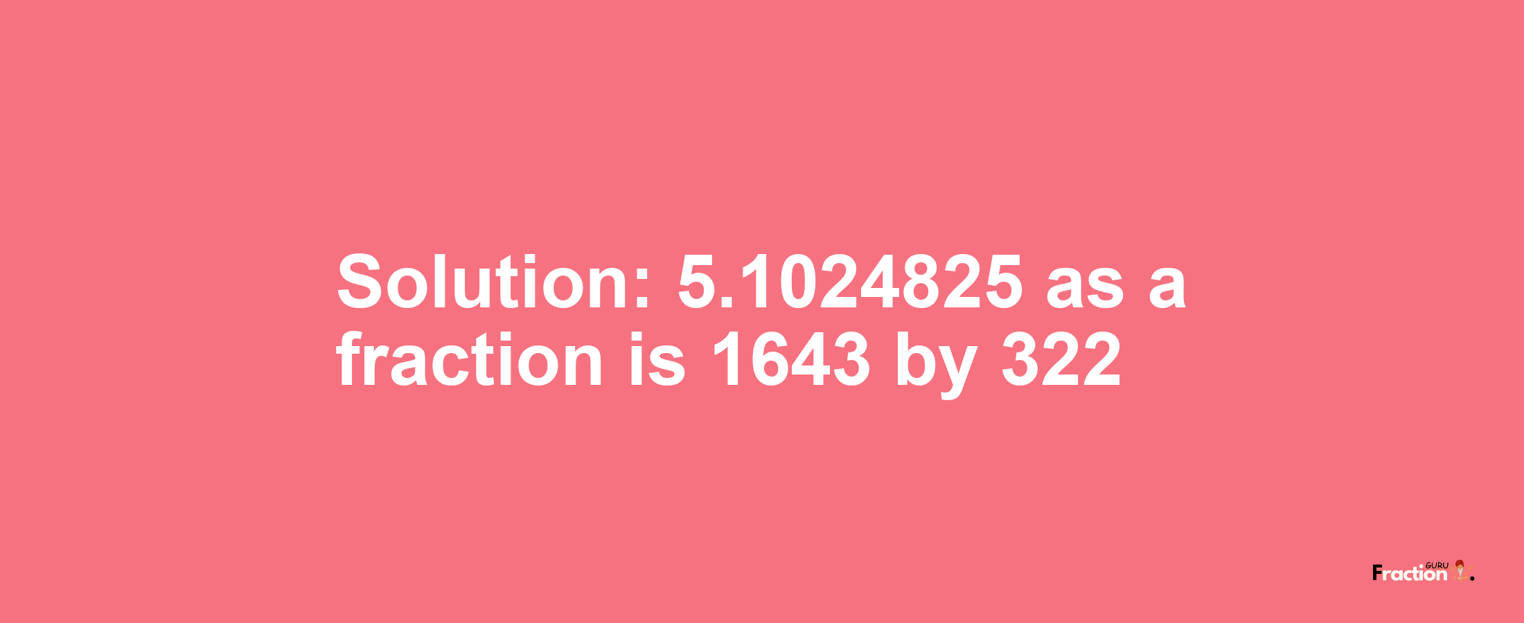 Solution:5.1024825 as a fraction is 1643/322